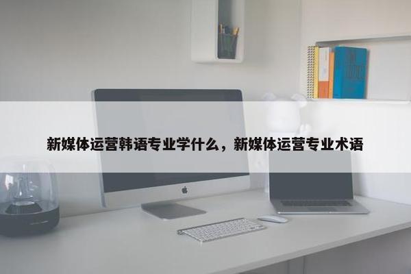 新媒体运营韩语专业学什么，新媒体运营专业术语