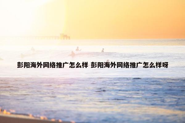 彭阳海外网络推广怎么样 彭阳海外网络推广怎么样呀