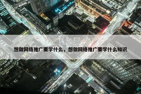 想做网络推广要学什么，想做网络推广要学什么知识