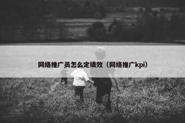 网络推广员怎么定绩效（网络推广kpi）