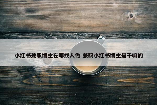 小红书兼职博主在哪找人做 兼职小红书博主是干嘛的