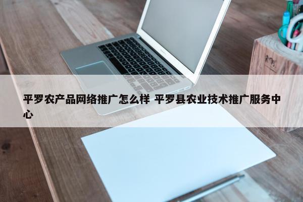 平罗农产品网络推广怎么样 平罗县农业技术推广服务中心