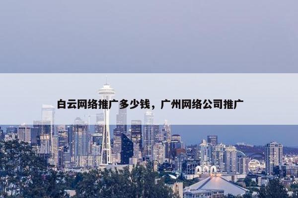 白云网络推广多少钱，广州网络公司推广