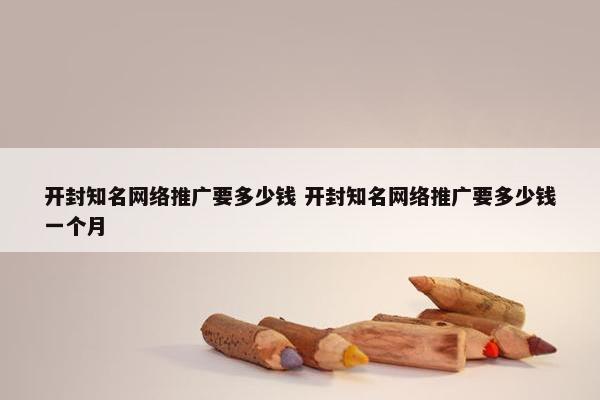 开封知名网络推广要多少钱 开封知名网络推广要多少钱一个月