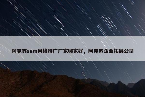 阿克苏sem网络推广厂家哪家好，阿克苏企业拓展公司