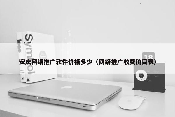 安庆网络推广软件价格多少（网络推广收费价目表）