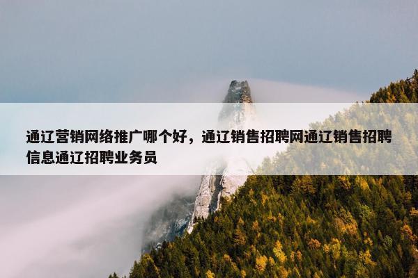 通辽营销网络推广哪个好，通辽销售招聘网通辽销售招聘信息通辽招聘业务员