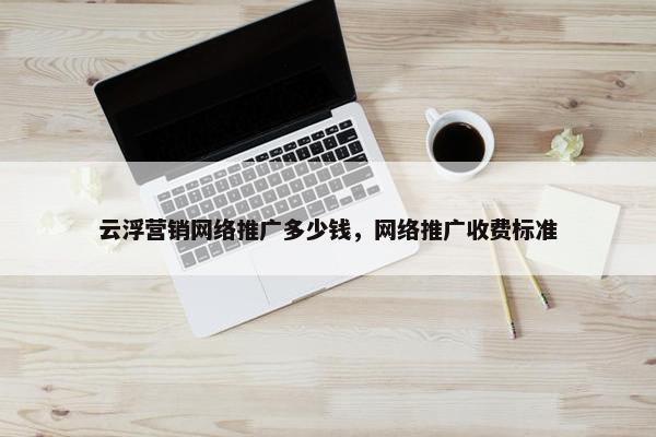 云浮营销网络推广多少钱，网络推广收费标准