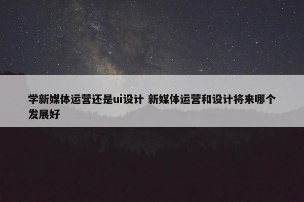 学新媒体运营还是ui设计 新媒体运营和设计将来哪个发展好