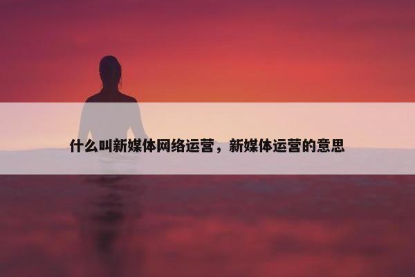 什么叫新媒体网络运营，新媒体运营的意思