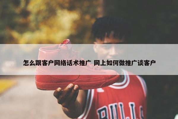 怎么跟客户网络话术推广 网上如何做推广谈客户