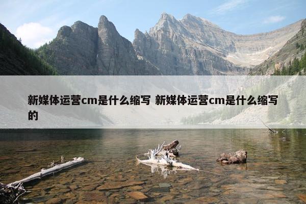 新媒体运营cm是什么缩写 新媒体运营cm是什么缩写的