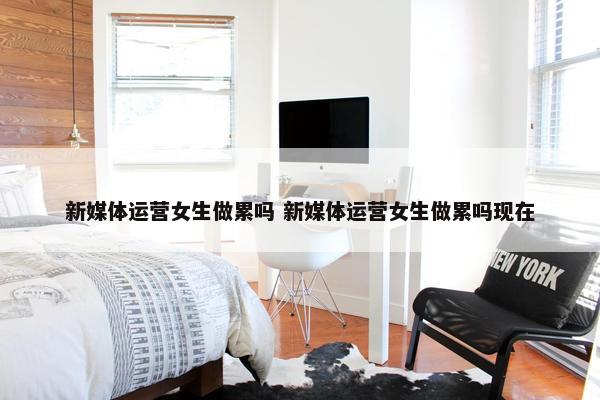 新媒体运营女生做累吗 新媒体运营女生做累吗现在