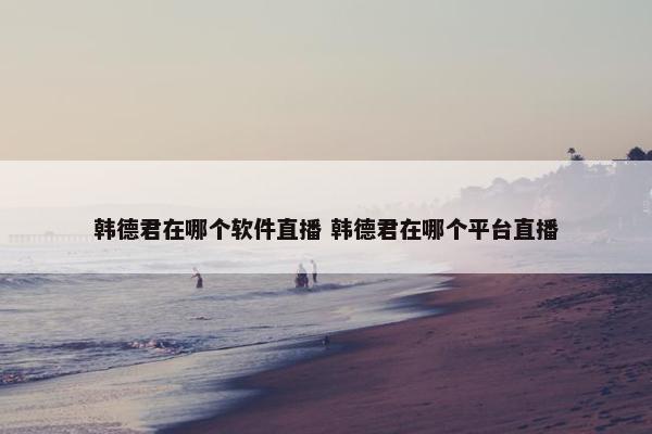 韩德君在哪个软件直播 韩德君在哪个平台直播