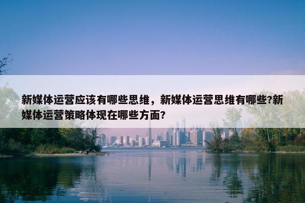 新媒体运营应该有哪些思维，新媒体运营思维有哪些?新媒体运营策略体现在哪些方面?