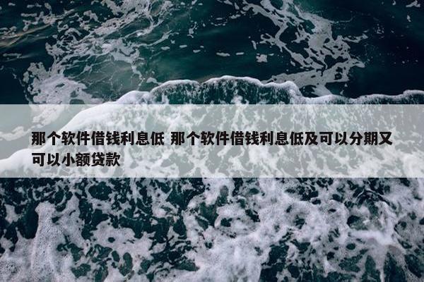 那个软件借钱利息低 那个软件借钱利息低及可以分期又可以小额贷款