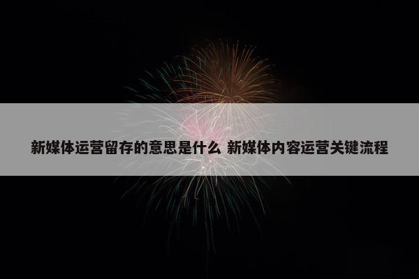 新媒体运营留存的意思是什么 新媒体内容运营关键流程