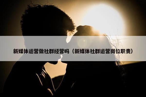 新媒体运营做社群经营吗（新媒体社群运营岗位职责）