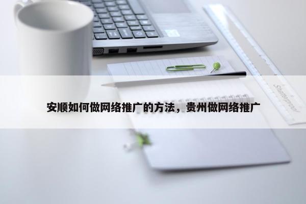 安顺如何做网络推广的方法，贵州做网络推广