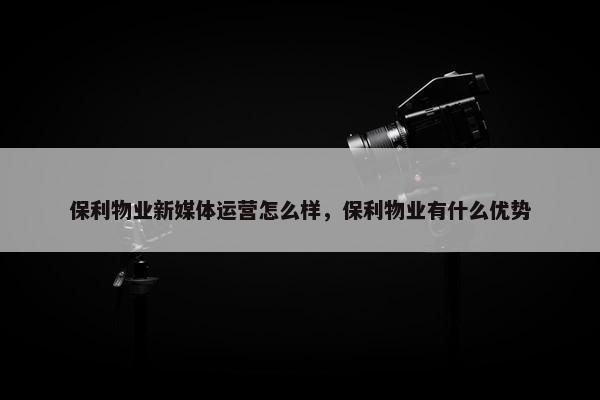 保利物业新媒体运营怎么样，保利物业有什么优势