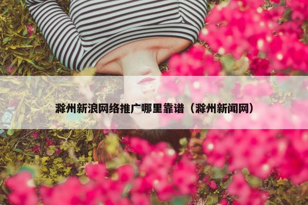 滁州新浪网络推广哪里靠谱（滁州新闻网）