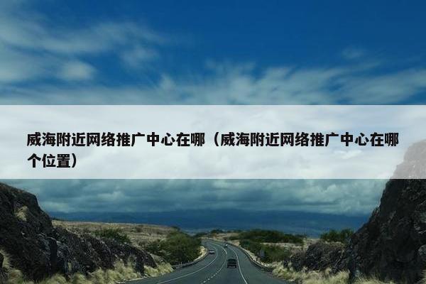 威海附近网络推广中心在哪（威海附近网络推广中心在哪个位置）