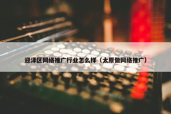 迎泽区网络推广行业怎么样（太原做网络推广）