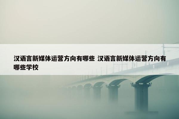 汉语言新媒体运营方向有哪些 汉语言新媒体运营方向有哪些学校