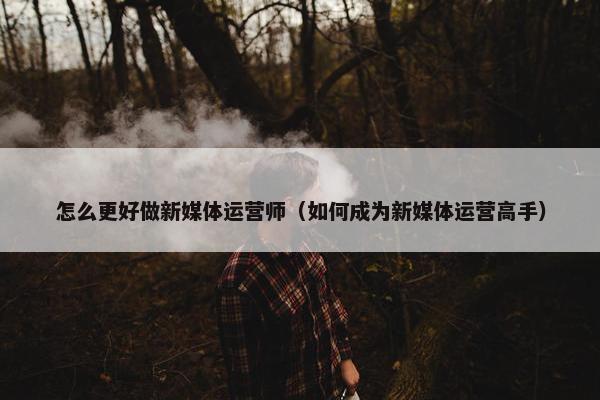 怎么更好做新媒体运营师（如何成为新媒体运营高手）