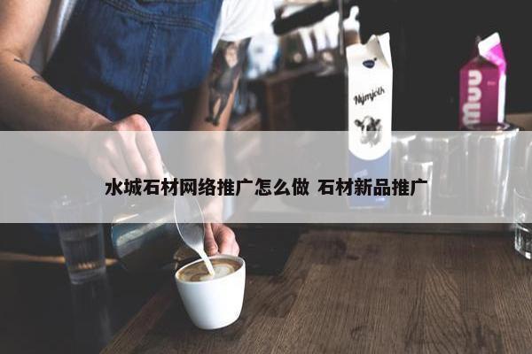 水城石材网络推广怎么做 石材新品推广