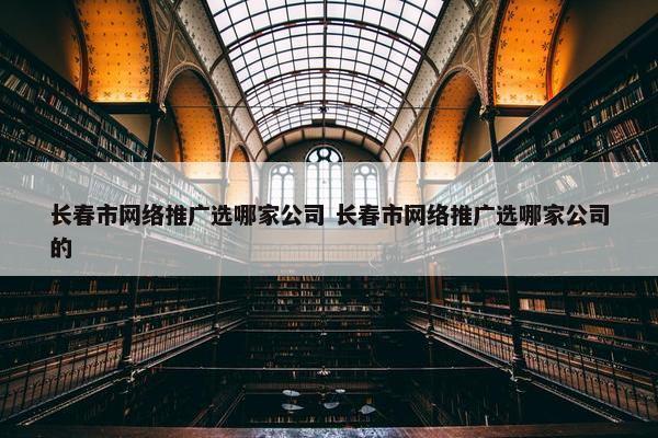 长春市网络推广选哪家公司 长春市网络推广选哪家公司的