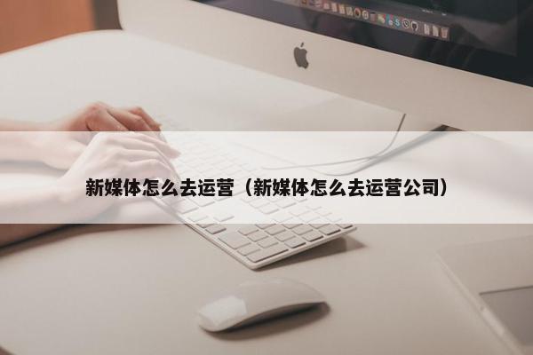 新媒体怎么去运营（新媒体怎么去运营公司）