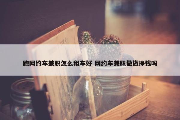 跑网约车兼职怎么租车好 网约车兼职做做挣钱吗