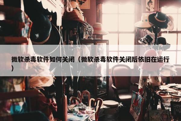 微软杀毒软件如何关闭（微软杀毒软件关闭后依旧在运行）