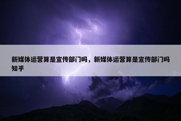 新媒体运营算是宣传部门吗，新媒体运营算是宣传部门吗知乎