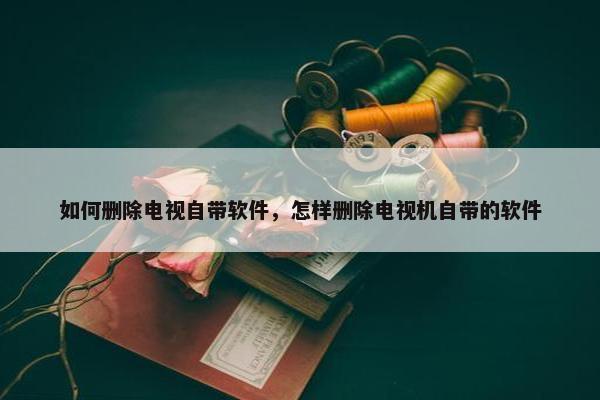 如何删除电视自带软件，怎样删除电视机自带的软件