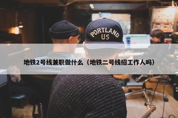 地铁2号线兼职做什么（地铁二号线招工作人吗）