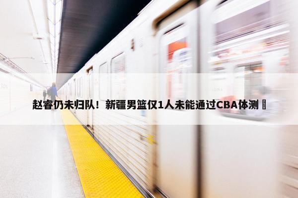 赵睿仍未归队！新疆男篮仅1人未能通过CBA体测 