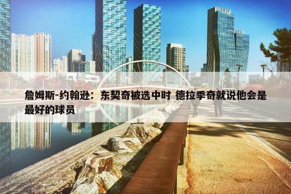 詹姆斯-约翰逊：东契奇被选中时 德拉季奇就说他会是最好的球员