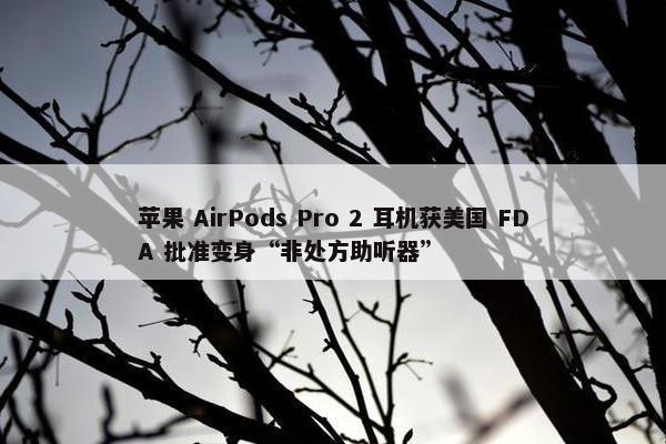 苹果 AirPods Pro 2 耳机获美国 FDA 批准变身“非处方助听器”