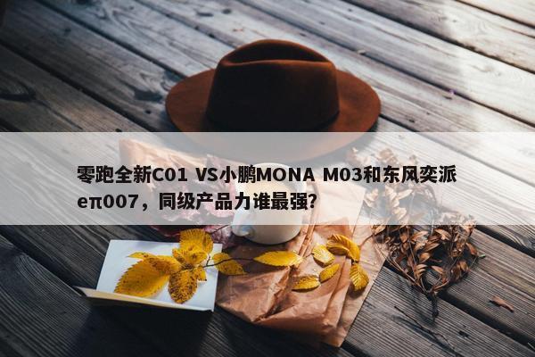 零跑全新C01 VS小鹏MONA M03和东风奕派eπ007，同级产品力谁最强？