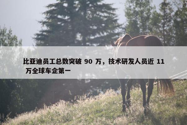 比亚迪员工总数突破 90 万，技术研发人员近 11 万全球车企第一