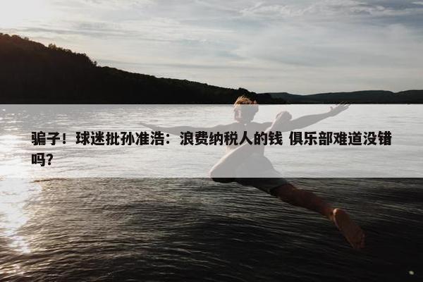 骗子！球迷批孙准浩：浪费纳税人的钱 俱乐部难道没错吗？