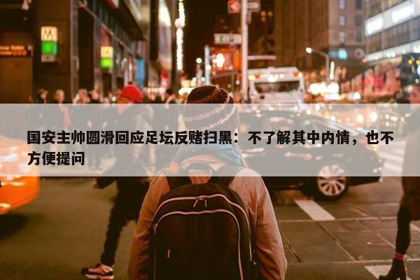 国安主帅圆滑回应足坛反赌扫黑：不了解其中内情，也不方便提问