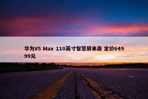 华为V5 Max 110英寸智慧屏来袭 定价64999元