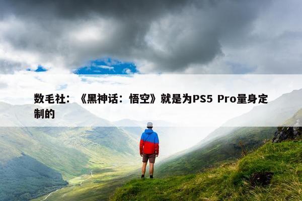 数毛社：《黑神话：悟空》就是为PS5 Pro量身定制的