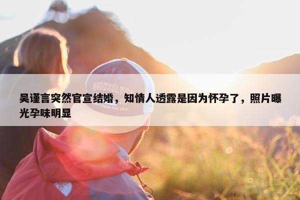 吴谨言突然官宣结婚，知情人透露是因为怀孕了，照片曝光孕味明显