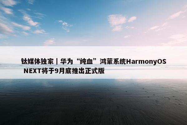 钛媒体独家｜华为“纯血”鸿蒙系统HarmonyOS NEXT将于9月底推出正式版