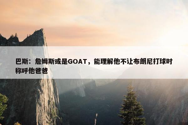 巴斯：詹姆斯或是GOAT，能理解他不让布朗尼打球时称呼他爸爸