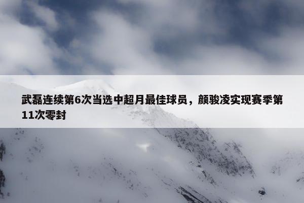 武磊连续第6次当选中超月最佳球员，颜骏凌实现赛季第11次零封